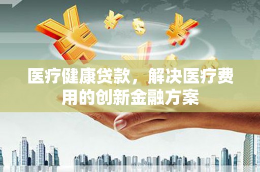 进贤医疗健康贷款，解决医疗费用的创新金融方案